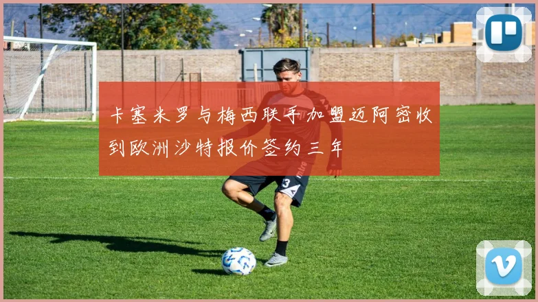 卡塞米罗与梅西联手加盟迈阿密收到欧洲沙特报价签约三年