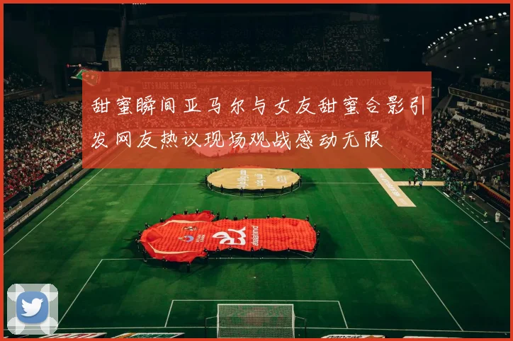 甜蜜瞬间亚马尔与女友甜蜜合影引发网友热议现场观战感动无限