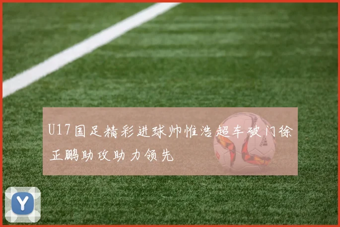 U17国足精彩进球帅惟浩超车破门徐正鹏助攻助力领先
