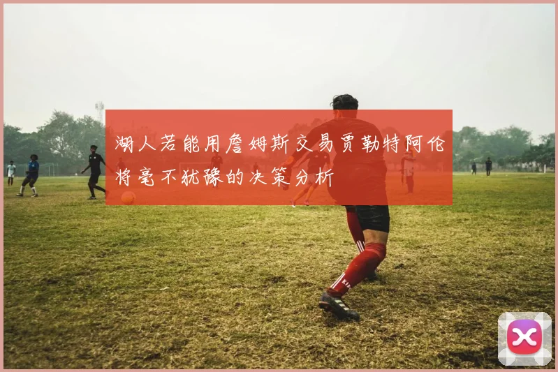 湖人若能用詹姆斯交易贾勒特阿伦将毫不犹豫的决策分析
