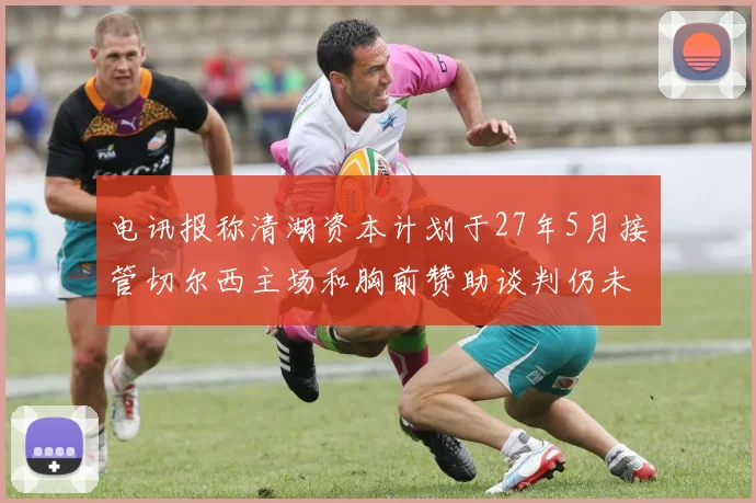 电讯报称清湖资本计划于27年5月接管切尔西主场和胸前赞助谈判仍未取得进展