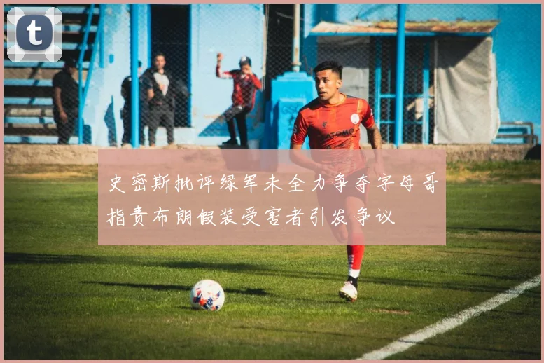 史密斯批评绿军未全力争夺字母哥指责布朗假装受害者引发争议