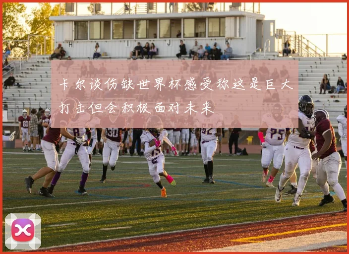 卡尔谈伤缺世界杯感受称这是巨大打击但会积极面对未来
