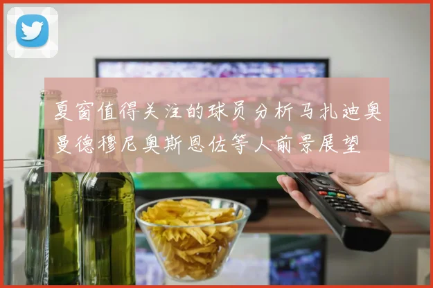 夏窗值得关注的球员分析马扎迪奥曼德穆尼奥斯恩佐等人前景展望