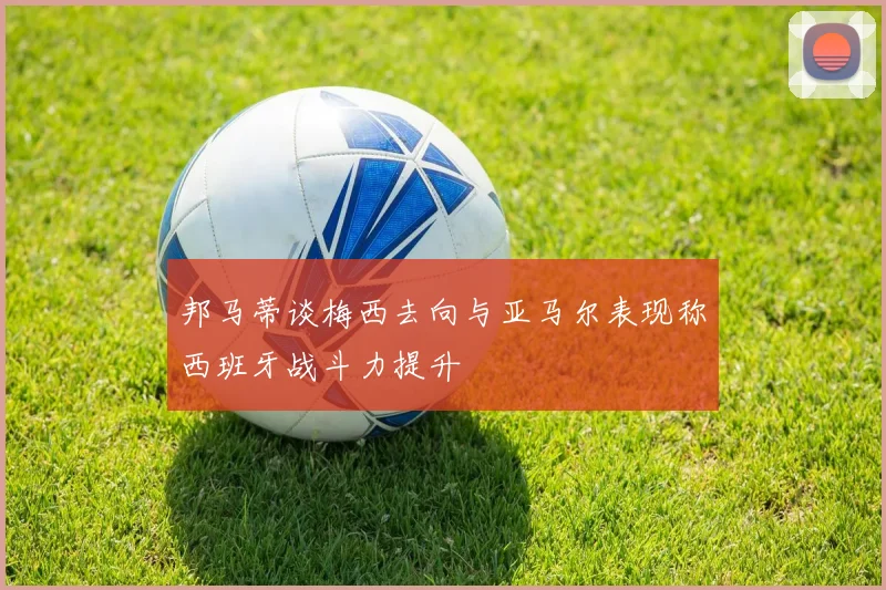 邦马蒂谈梅西去向与亚马尔表现称西班牙战斗力提升