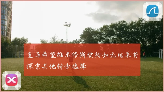 皇马希望维尼修斯续约如无结果将探索其他转会选择