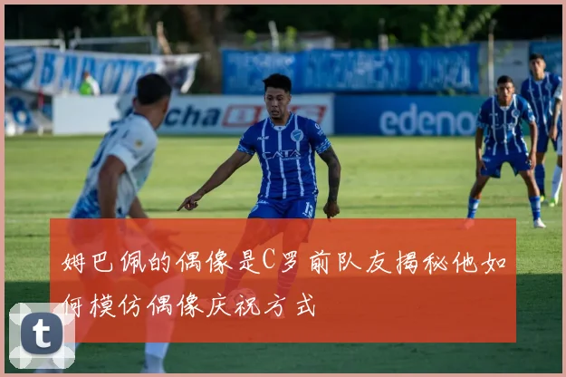 姆巴佩的偶像是C罗前队友揭秘他如何模仿偶像庆祝方式