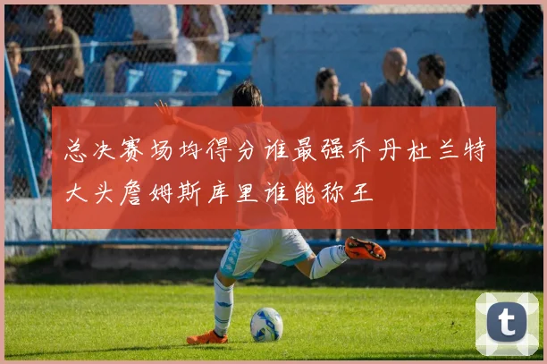 总决赛场均得分谁最强乔丹杜兰特大头詹姆斯库里谁能称王