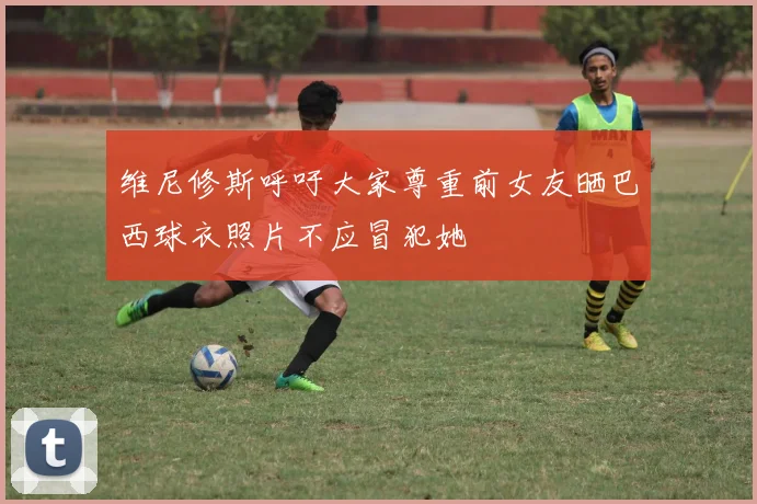 维尼修斯呼吁大家尊重前女友晒巴西球衣照片不应冒犯她