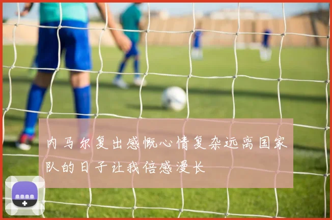 内马尔复出感慨心情复杂远离国家队的日子让我倍感漫长