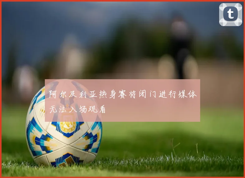 阿尔及利亚热身赛将闭门进行媒体无法入场观看